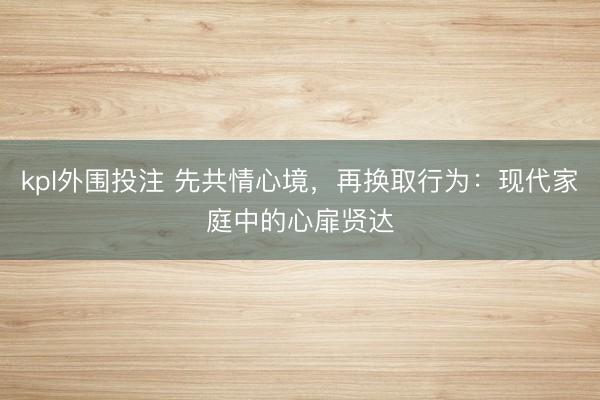 kpl外围投注 先共情心境,再换取行为:现代家庭中的心扉贤达
