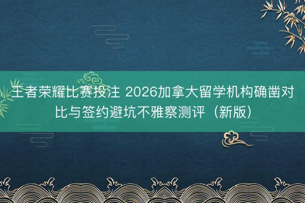 王者荣耀比赛投注 2026加拿大留学机构确凿对比与签约避坑不雅察测评(新版)