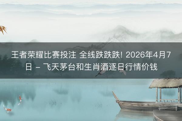 王者荣耀比赛投注 全线跌跌跌! 2026年4月7日 - 飞天茅台和生肖酒逐日行情价钱