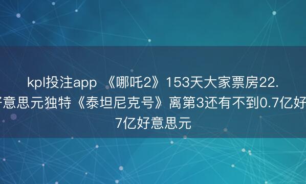 kpl投注app 《哪吒2》153天大家票房22.67亿好意思元独特《泰坦尼克号》离第3还有不到0.7亿好意思元