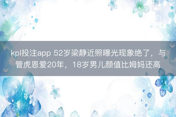 kpl投注app 52岁梁静近照曝光现象绝了,与管虎恩爱20年,18岁男儿颜值比姆妈还高