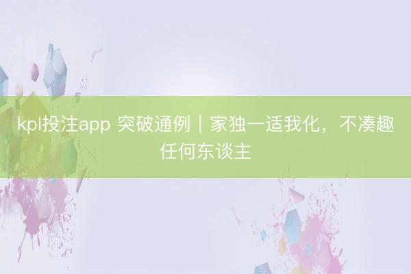 kpl投注app 突破通例|家独一适我化,不凑趣任何东谈主
