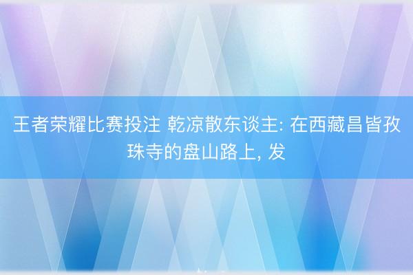 王者荣耀比赛投注 乾凉散东谈主: 在西藏昌皆孜珠寺的盘山路上, 发