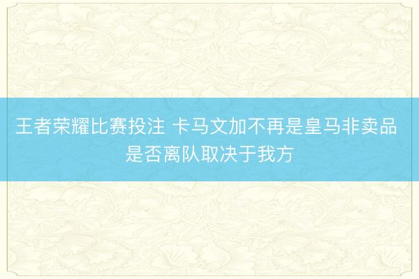 王者荣耀比赛投注 卡马文加不再是皇马非卖品 是否离队取决于我方