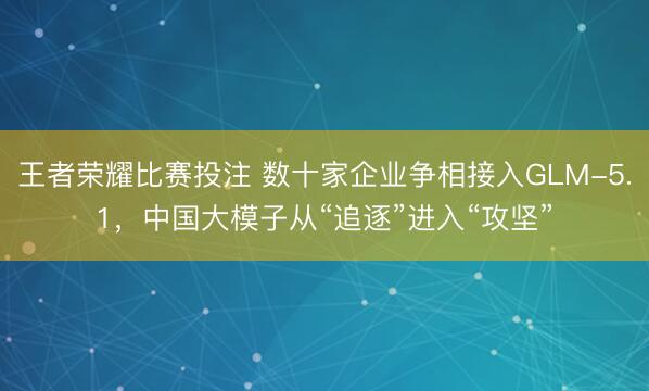 王者荣耀比赛投注 数十家企业争相接入GLM-5.1,中国大模子从“追逐”进入“攻坚”