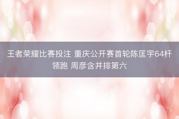 王者荣耀比赛投注 重庆公开赛首轮陈匡宇64杆领跑 周彦含并排第六