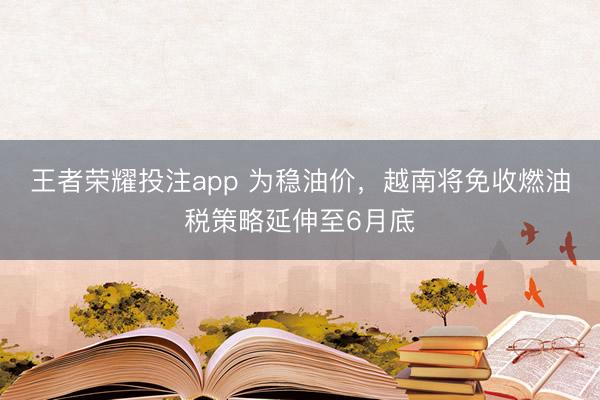 王者荣耀投注app 为稳油价，越南将免收燃油税策略延伸至6月底