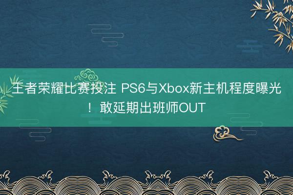 王者荣耀比赛投注 PS6与Xbox新主机程度曝光!敢延期出班师OUT