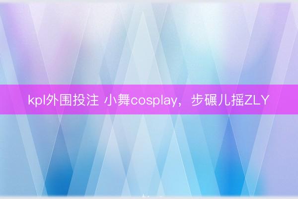 kpl外围投注 小舞cosplay，步碾儿摇ZLY