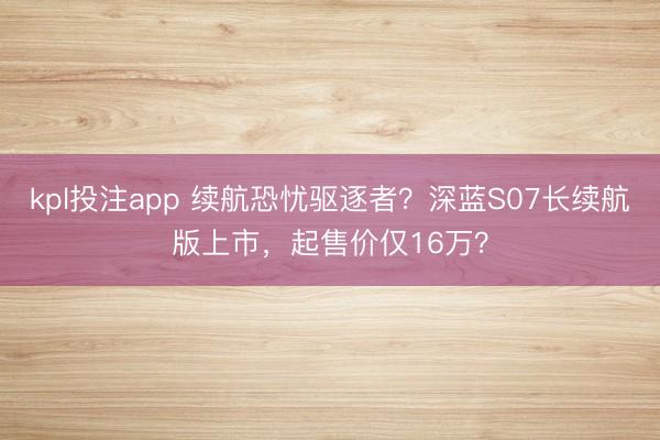 kpl投注app 续航恐忧驱逐者？深蓝S07长续航版上市，起售价仅16万？