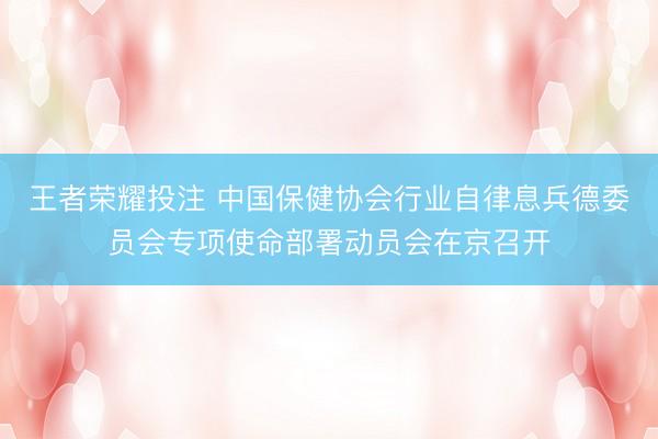 王者荣耀投注 中国保健协会行业自律息兵德委员会专项使命部署动员会在京召开