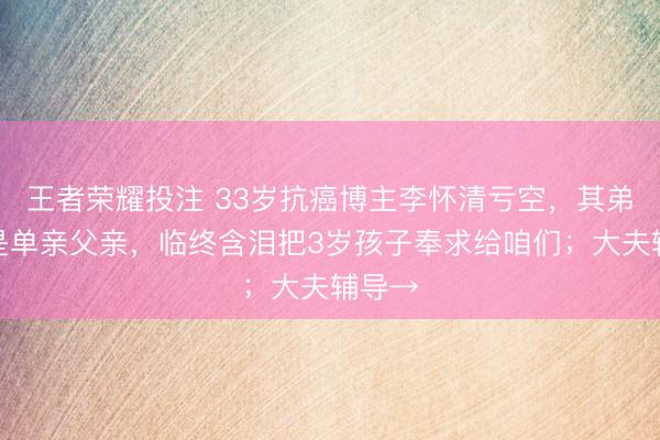 王者荣耀投注 33岁抗癌博主李怀清亏空，其弟：他是单亲父亲，临终含泪把3岁孩子奉求给咱们；大夫辅导→