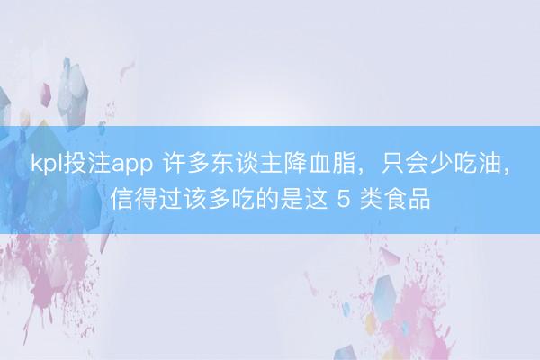 kpl投注app 许多东谈主降血脂，只会少吃油，信得过该多吃的是这 5 类食品