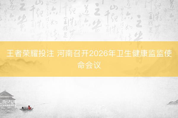 王者荣耀投注 河南召开2026年卫生健康监监使命会议