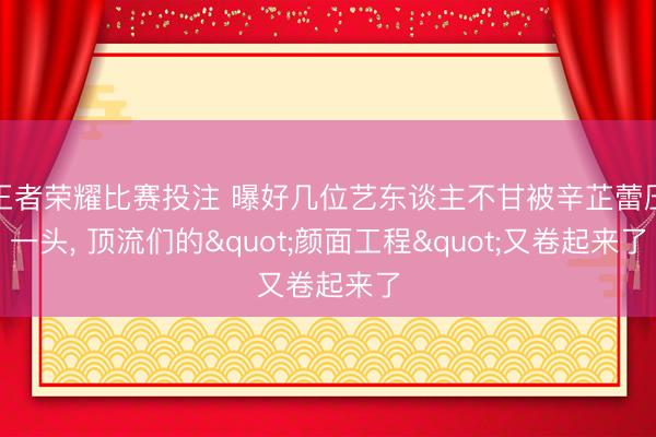 王者荣耀比赛投注 曝好几位艺东谈主不甘被辛芷蕾压一头, 顶流们的"颜面工程"又卷起来了