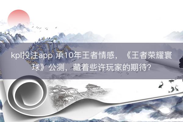kpl投注app 承10年王者情感,《王者荣耀寰球》公测,藏着些许玩家的期待?