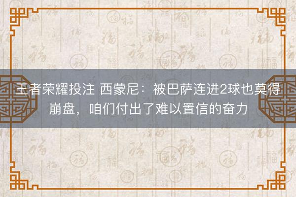 王者荣耀投注 西蒙尼：被巴萨连进2球也莫得崩盘，咱们付出了难以置信的奋力
