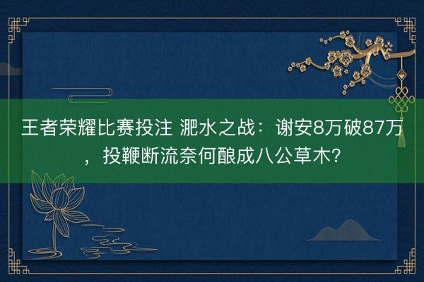 王者荣耀比赛投注 淝水之战：谢安8万破87万，投鞭断流奈何酿成八公草木？