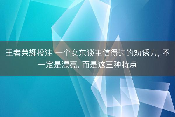王者荣耀投注 一个女东谈主信得过的劝诱力， 不一定是漂亮， 而是这三种特点