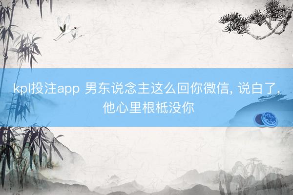 kpl投注app 男东说念主这么回你微信， 说白了， 他心里根柢没你