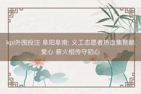 kpl外围投注 阜阳阜南: 义工志愿者热血集聚献爱心 薪火相传守初心