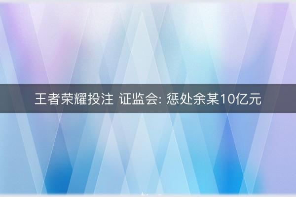 王者荣耀投注 证监会: 惩处余某10亿元