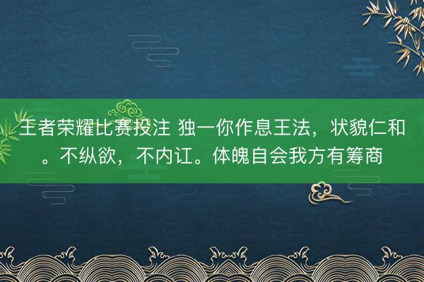王者荣耀比赛投注 独一你作息王法，状貌仁和。不纵欲，不内讧。体魄自会我方有筹商