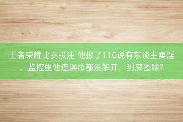 王者荣耀比赛投注 他报了110说有东谈主卖淫，监控里他连澡巾都没解开，到底图啥？