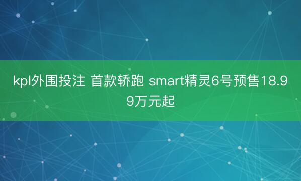 kpl外围投注 首款轿跑 smart精灵6号预售18.99万元起