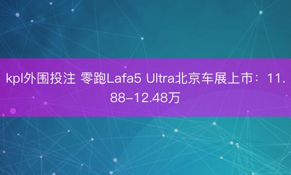 kpl外围投注 零跑Lafa5 Ultra北京车展上市：11.88-12.48万
