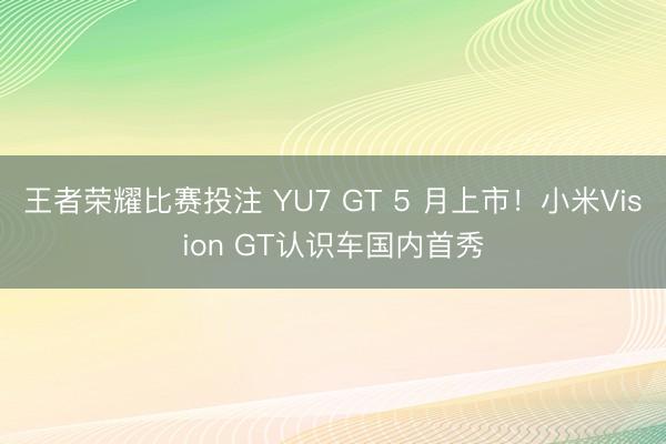 王者荣耀比赛投注 YU7 GT 5 月上市！小米Vision GT认识车国内首秀