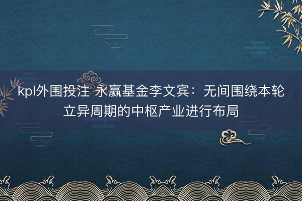 kpl外围投注 永赢基金李文宾：无间围绕本轮立异周期的中枢产业进行布局
