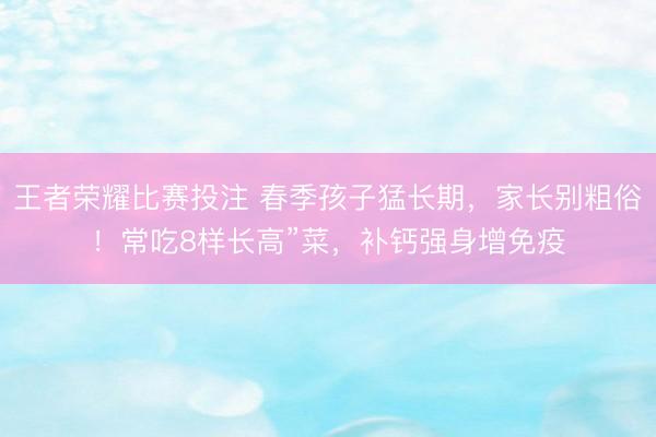 王者荣耀比赛投注 春季孩子猛长期，家长别粗俗！常吃8样长高”菜，补钙强身增免疫