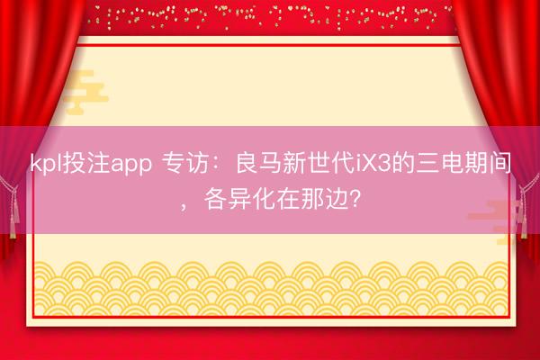 kpl投注app 专访：良马新世代iX3的三电期间，各异化在那边？