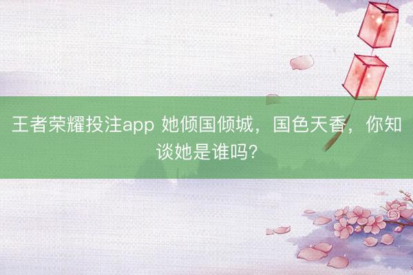 王者荣耀投注app 她倾国倾城，国色天香，<a href=