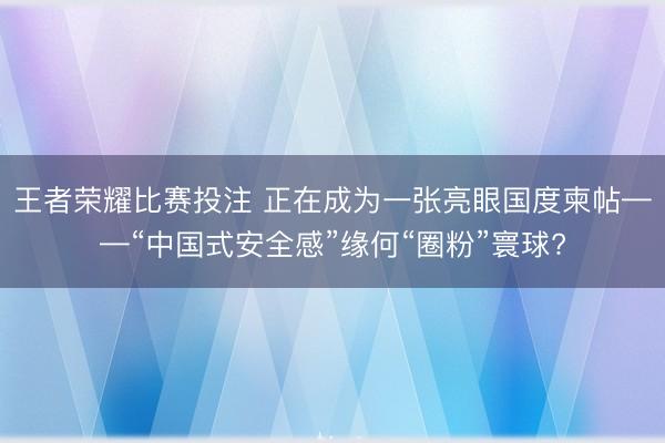 王者荣耀比赛投注 正在成为一张亮眼国度柬帖——“中国式安全感”缘何“圈粉”寰球?
