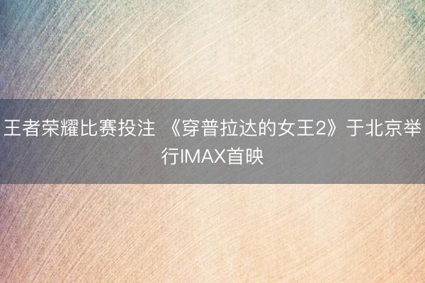 王者荣耀比赛投注 《穿普拉达的女王2》于北京举行IMAX首映
