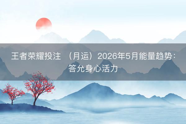 王者荣耀投注 （月运）2026年5月能量趋势：答允身心活力