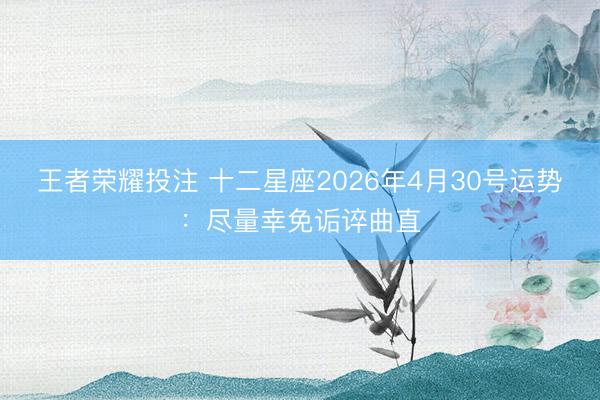 王者荣耀投注 十二星座2026年4月30号运势：尽量幸免诟谇曲直