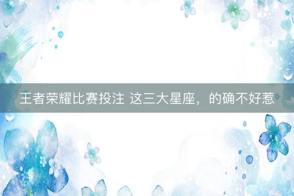王者荣耀比赛投注 这三大星座，<a href=