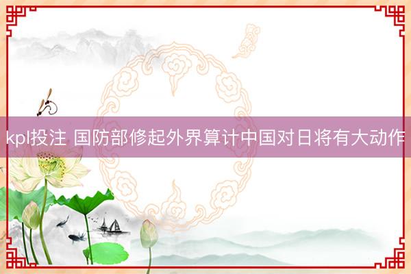 kpl投注 国防部修起外界算计中国对日将有大动作