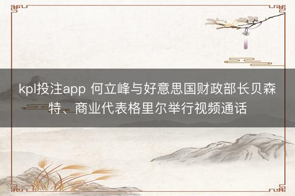 kpl投注app 何立峰与好意思国财政部长贝森特、商业代表格里尔举行视频通话