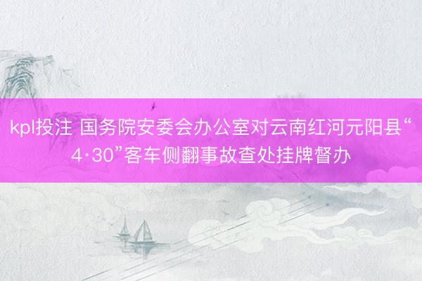 kpl投注 国务院安委会办公室对云南红河元阳县“4·30”客车侧翻事故查处挂牌督办