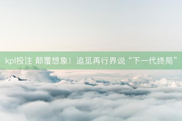kpl投注 颠覆想象！追觅再行界说 “下一代终局”