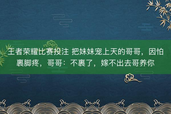 王者荣耀比赛投注 把妹妹宠上天的哥哥，因怕裹脚疼，哥哥：不裹了，嫁不出去哥养你