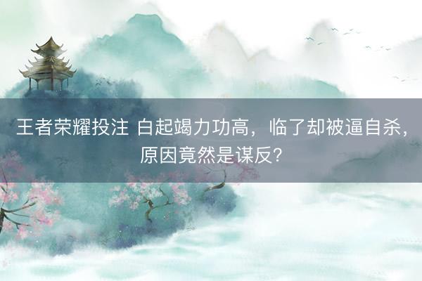 王者荣耀投注 白起竭力功高，临了却被逼自杀，原因竟然是谋反？