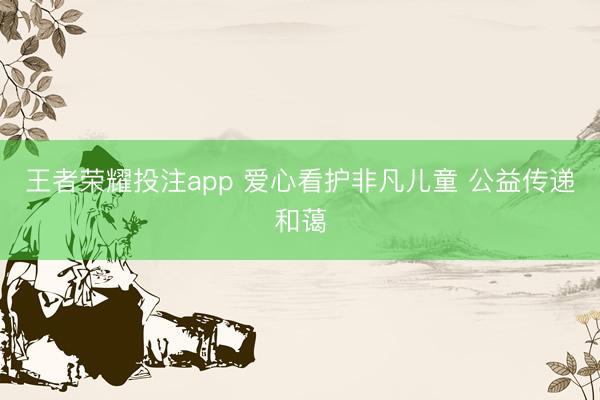 王者荣耀投注app 爱心看护非凡儿童 公益传递和蔼