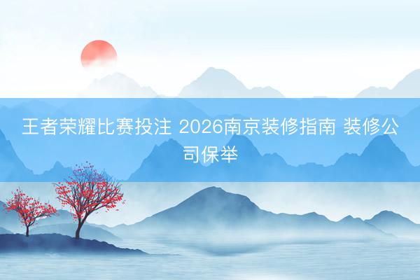 王者荣耀比赛投注 2026南京装修指南 装修公司保举