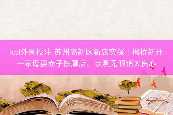 kpl外围投注 苏州高新区新店实探｜枫桥新开一家母婴赤子按摩店，亲测无倾销太良心