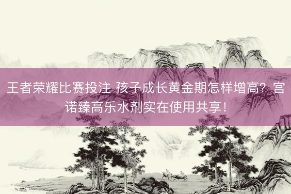 王者荣耀比赛投注 孩子成长黄金期怎样增高？宫诺臻高乐水剂实在使用共享！